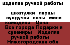 изделие ручной работы : шкатулки, ларцы, сундучки, вазы, мини комодики › Цена ­ 500 - Все города Подарки и сувениры » Изделия ручной работы   . Нижегородская обл.,Нижний Новгород г.